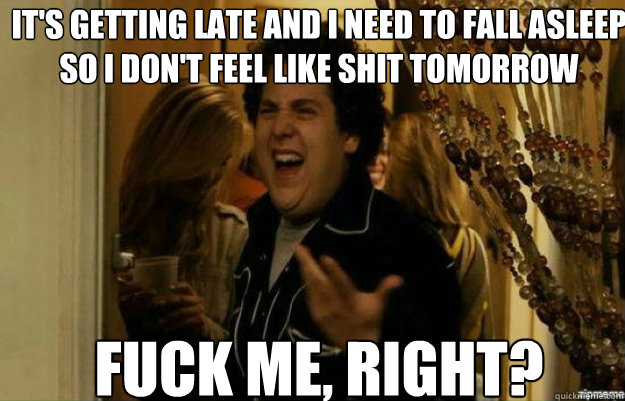 It's getting late and I need to fall asleep so I don't feel like shit tomorrow FUCK ME, RIGHT?  fuck me right