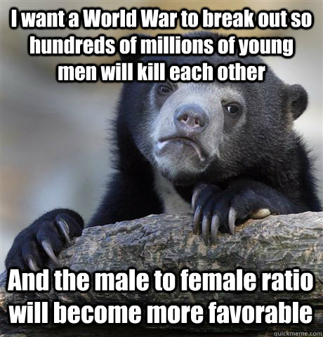 I want a World War to break out so hundreds of millions of young men will kill each other And the male to female ratio will become more favorable - I want a World War to break out so hundreds of millions of young men will kill each other And the male to female ratio will become more favorable  Confession Bear