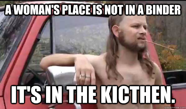 A woman's place is not in a binder it's in the kicthen.  Almost Politically Correct Redneck