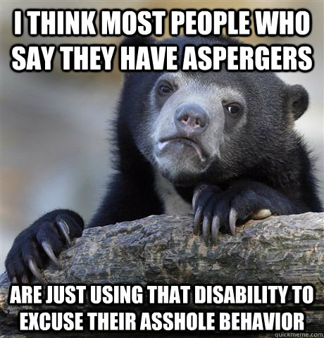 I think most people who say they have Aspergers are just using that disability to excuse their asshole behavior  Confession Bear