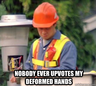 Nobody ever upvotes my deformed hands  Nobody pays me in gum
