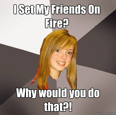 I Set My Friends On Fire? Why would you do that?!  Musically Oblivious 8th Grader