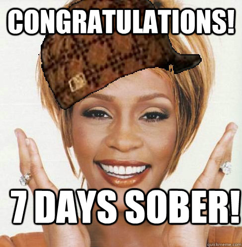 Congratulations! 7 days sober!  Scumbag Whitney Houston