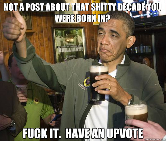 Not a post about that shitty decade you were born in? Fuck it.  Have an upvote  Upvoting Obama