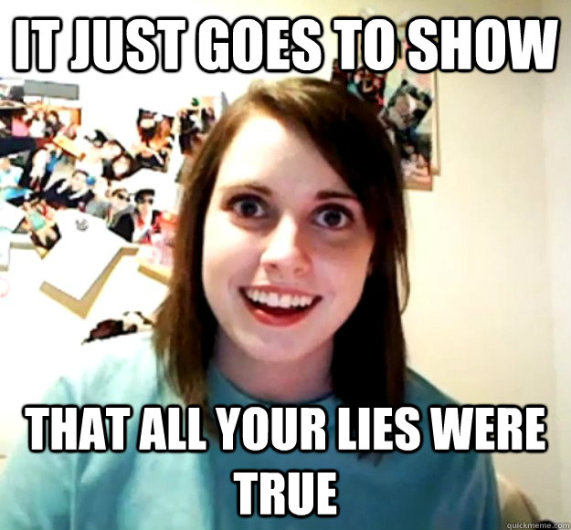 It just goes to show that all your lies were true  Overly Attached Girlfriend