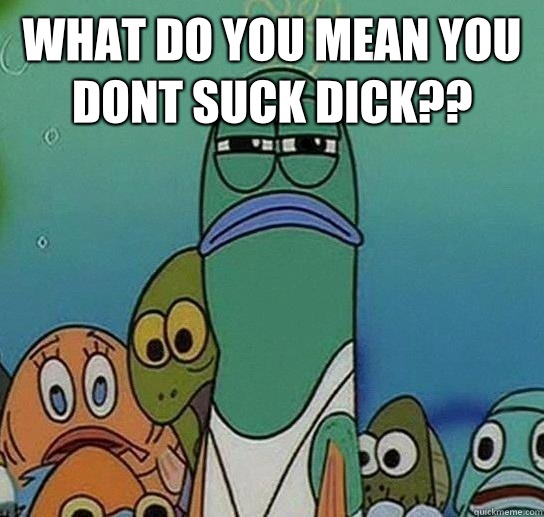 What do you mean you dont suck dick??  - What do you mean you dont suck dick??   Serious fish SpongeBob