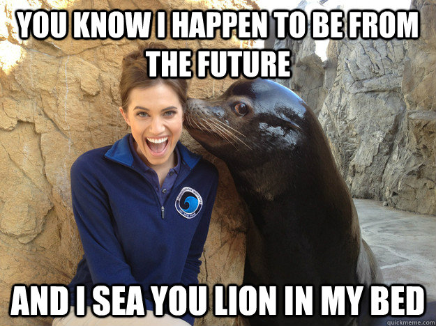 You know I happen to be from the future and I sea you lion in my bed  