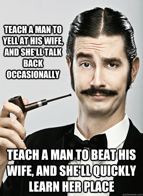 TEACH A MAN TO YELL AT HIS WIFE, AND SHE'LL TALK BACK OCCASIONALLY TEACH A MAN TO BEAT HIS WIFE, AND SHE'LL QUICKLY LEARN HER PLACE - TEACH A MAN TO YELL AT HIS WIFE, AND SHE'LL TALK BACK OCCASIONALLY TEACH A MAN TO BEAT HIS WIFE, AND SHE'LL QUICKLY LEARN HER PLACE  Le Snob