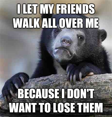 I let my friends walk all over me Because I don't want to lose them  Confession Bear