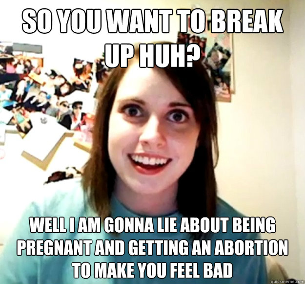 so you want to break up huh? Well I am gonna lie about being pregnant and getting an abortion to make you feel bad  Overly Attached Girlfriend