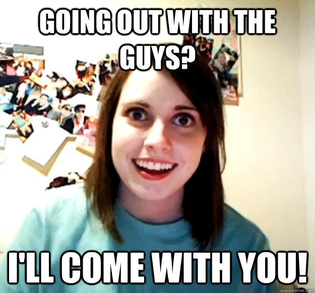 going out with the guys?  I'll come with you!  Overly Attached Girlfriend