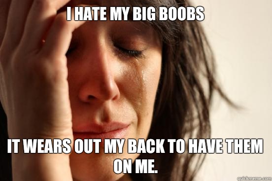 I hate my big boobs it wears out my back to have them on me.  First World Problems