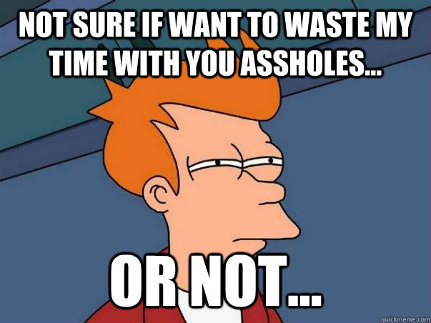 Not sure if want to waste my time with you assholes... or not...  Not sure Fry