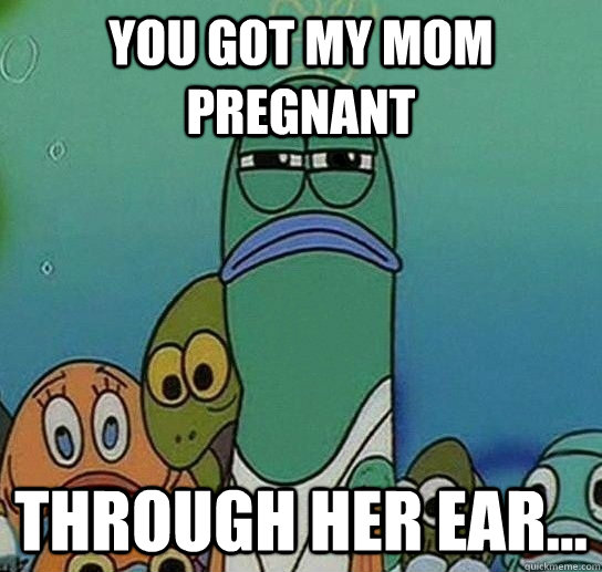 you got my mom pregnant through her ear...  Serious fish SpongeBob