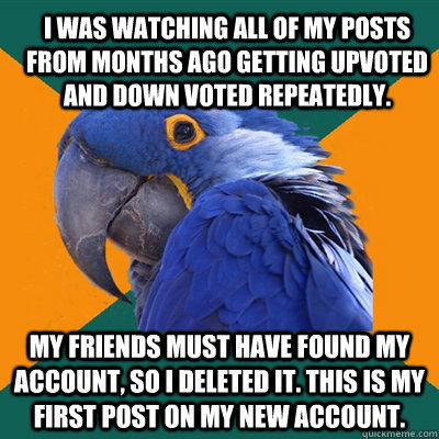I was watching all of my posts from months ago getting upvoted and down voted repeatedly. My Friends must have found my account, so I deleted it. This is my first post on my new account.  ParanoidParrot