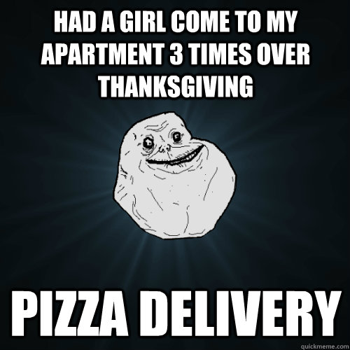 Had a girl come to my apartment 3 times over thanksgiving pizza delivery  Forever Alone