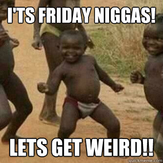 I'ts friday niggas!
 Lets Get Weird!!  Its friday niggas