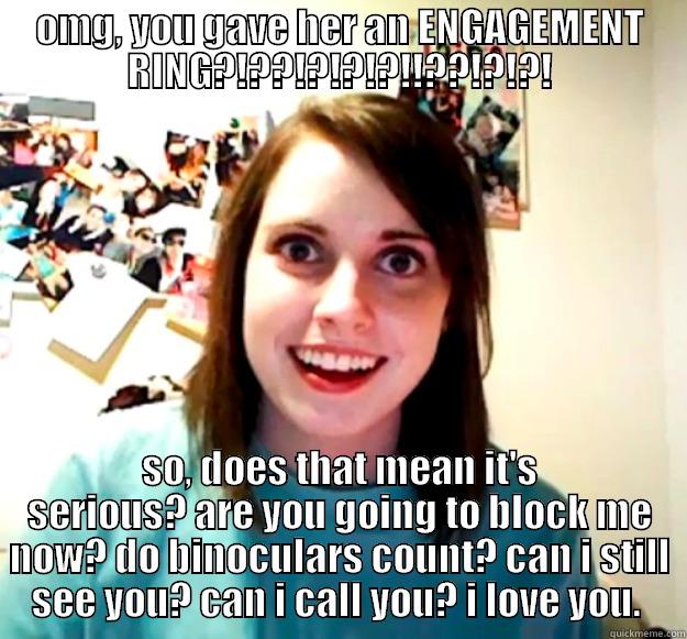 OMG, YOU GAVE HER AN ENGAGEMENT RING?!??!?!?!?!!??!?!?! SO, DOES THAT MEAN IT'S SERIOUS? ARE YOU GOING TO BLOCK ME NOW? DO BINOCULARS COUNT? CAN I STILL SEE YOU? CAN I CALL YOU? I LOVE YOU.  Overly Attached Girlfriend