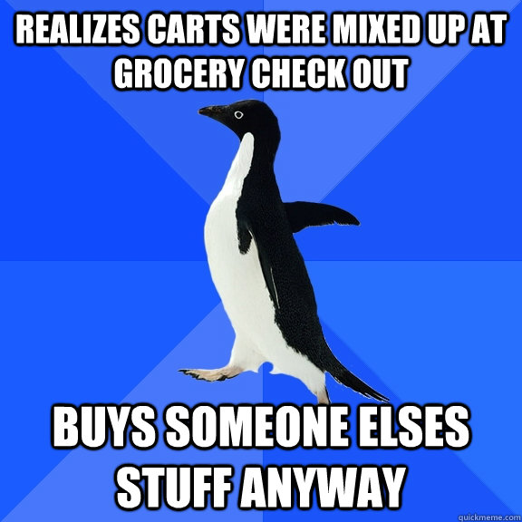 Realizes carts were mixed up at grocery check out Buys someone elses stuff anyway  Socially Awkward Penguin