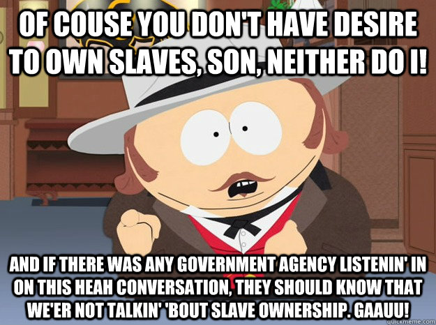 Of couse you don't have desire to own slaves, son, neither do I! And if there was any government agency listenin' in on this heah conversation, they should know that we'er not talkin' 'bout slave ownership. Gaauu! - Of couse you don't have desire to own slaves, son, neither do I! And if there was any government agency listenin' in on this heah conversation, they should know that we'er not talkin' 'bout slave ownership. Gaauu!  Well respected slave owner Eric P Cartman