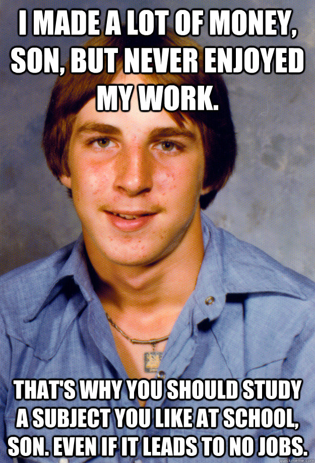 I made a lot of money, son, but never enjoyed my work. That's why you should study a subject you like at school, son. Even if it leads to no jobs.  Old Economy Steven