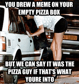 You drew a meme on your empty pizza box but we can say it was the pizza guy if that's what youre into  Karma Whore