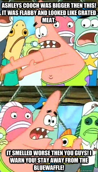 Ashleys cooch was bigger then this! it was flabby and looked like grated meat. it smelled worse then you guys! i warn you! stay away from the bluewaffle!  Push it somewhere else Patrick