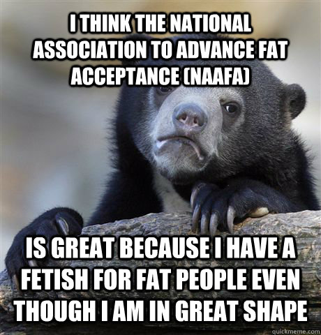 I THINK THE NATIONAL ASSOCIATION TO ADVANCE FAT ACCEPTANCE (NAAFA) is great because I have a fetish for fat people even though I am in great shape  Confession Bear