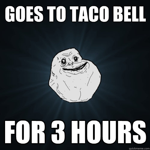 Goes to Taco Bell for 3 hours  Forever Alone