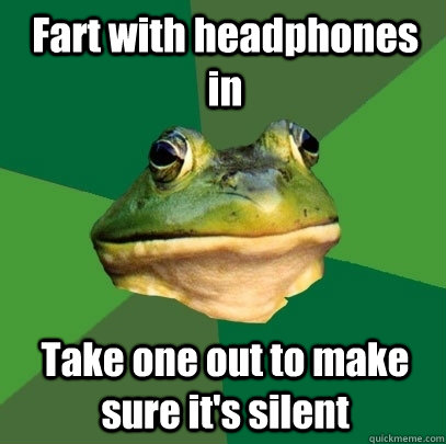 Fart with headphones in Take one out to make sure it's silent  Foul Bachelor Frog