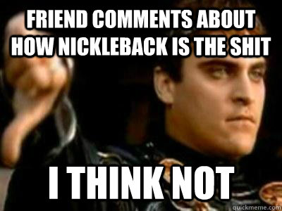 Friend comments about how Nickleback is the shit I THINK NOT  Downvoting Roman