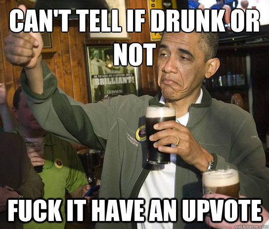 Can't tell if drunk or not Fuck it have an upvote  Upvoting Obama