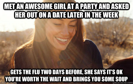 Met an awesome girl at a party and asked her out on a date later in the week Gets the flu two days before, she says it's ok you're worth the wait and brings you some soup  Awesome Girlfriend Alice