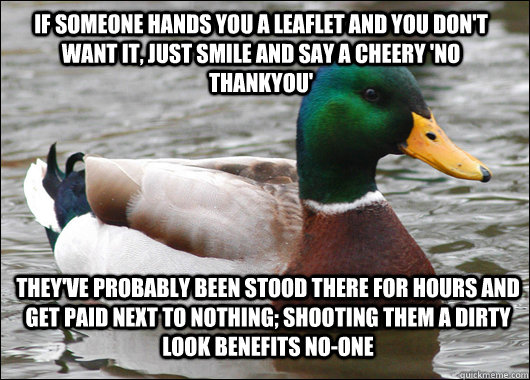 If someone hands you a leaflet and you don't want it, just smile and say a cheery 'no thankyou' they've probably been stood there for hours and get paid next to nothing; shooting them a dirty look benefits no-one  Actual Advice Mallard