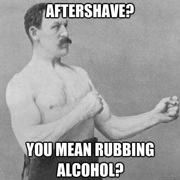 aftershave? you mean rubbing alcohol?  overly manly man