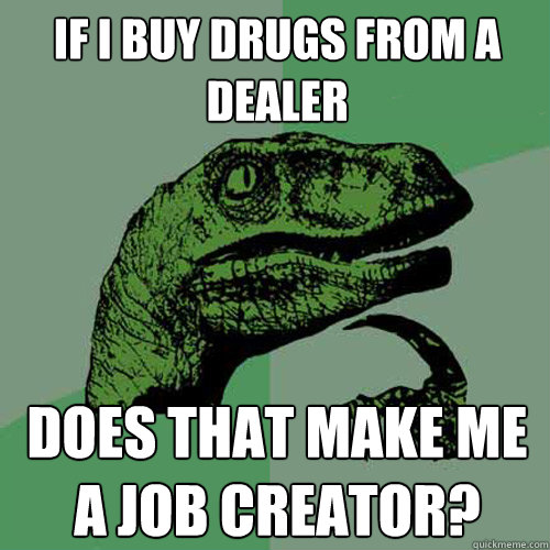 If i buy drugs from a dealer does that make me a job creator? - If i buy drugs from a dealer does that make me a job creator?  Philosoraptor