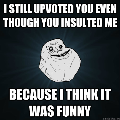 I still upvoted you even though you insulted me because I think it was funny  Forever Alone