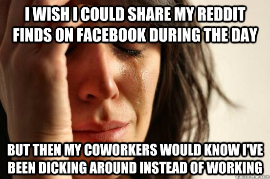 I wish I could share my reddit finds on Facebook during the day but then my coworkers would know I've been dicking around instead of working  First World Problems