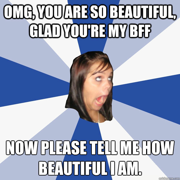 OMG, you are SO beautiful, glad you're my BFF Now please tell me how beautiful I am.  Annoying Facebook Girl