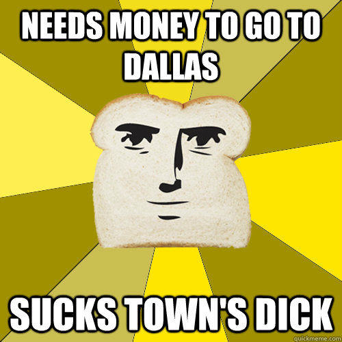 Needs money to go to dallas Sucks town's dick - Needs money to go to dallas Sucks town's dick  Breadfriend