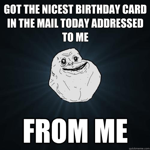 got the nicest birthday card in the mail today addressed to me from me  Forever Alone