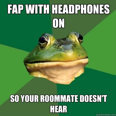 Fap with headphones on So your roommate doesn't hear  Foul Bachelor Frog