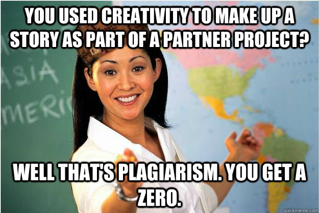 you used creativity to make up a story as part of a partner project? well that's plagiarism. You get a zero.  Scumbag Teacher