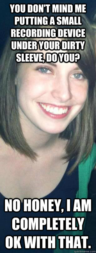 YOU DON'T MIND ME PUTTING A SMALL RECORDING DEVICE UNDER YOUR DIRTY SLEEVE, DO YOU? NO HONEY, I AM COMPLETELY OK WITH THAT.  Seductive overly attached girlfriend