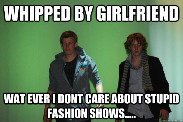 Whipped by Girlfriend wat ever i dont care about stupid fashion shows.....  Faggot