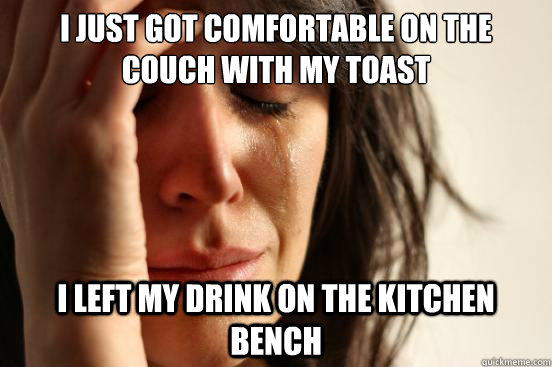 I just got comfortable on the couch with my toast i left my drink on the kitchen bench  First World Problems
