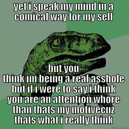 YET I SPEAK MY MIND IN A COMICAL WAY FOR MY SELF BUT YOU THINK IM BEING A REAL ASSHOLE BUT IF I WERE TO SAY I THINK YOU ARE AN ATTENTION WHORE THAN THATS MY MOTIVECUZ THATS WHAT I REALLY THINK Philosoraptor
