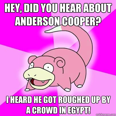 Hey, did you hear about anderson cooper? I heard he got roughed up by a crowd in egypt!  Slowpoke