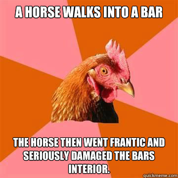 A horse walks into a bar The horse then went frantic and seriously damaged the bars interior.  Anti-Joke Chicken