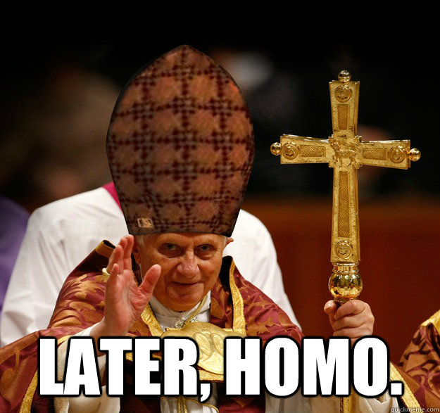  Later, homo.  -  Later, homo.   Scumbag pope